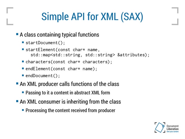 Simple API for XML (SAX)
 A class containing typical functions

startDocument();

startElement(const char* name,
std::map &attributes);

characters(const char* characters);

endElement(const char* name);

endDocument();
 An XML producer calls functions of the class
 Passing to it a content in abstract XML form
 An XML consumer is inheriting from the class
 Processing the content received from producer
