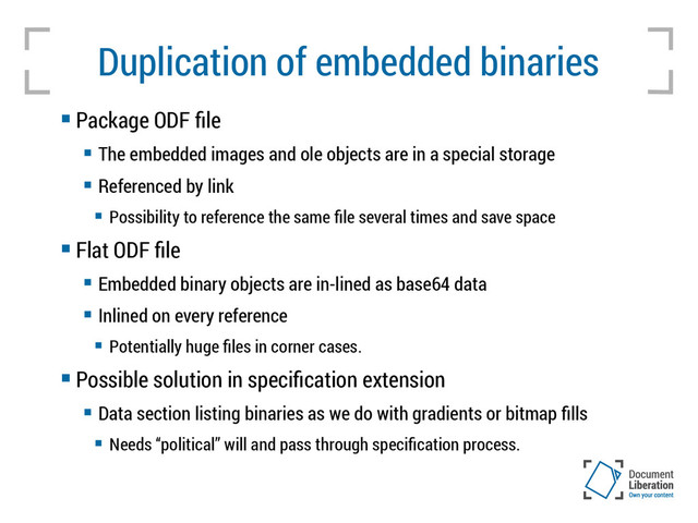 Duplication of embedded binaries
 Package ODF file
 The embedded images and ole objects are in a special storage
 Referenced by link
 Possibility to reference the same file several times and save space
 Flat ODF file
 Embedded binary objects are in-lined as base64 data
 Inlined on every reference
 Potentially huge files in corner cases.
 Possible solution in specification extension
 Data section listing binaries as we do with gradients or bitmap fills
 Needs “political” will and pass through specification process.
