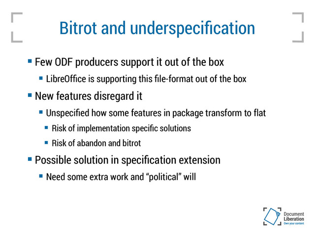 Bitrot and underspecification
 Few ODF producers support it out of the box
 LibreOffice is supporting this file-format out of the box
 New features disregard it
 Unspecified how some features in package transform to flat
 Risk of implementation specific solutions
 Risk of abandon and bitrot
 Possible solution in specification extension
 Need some extra work and “political” will
