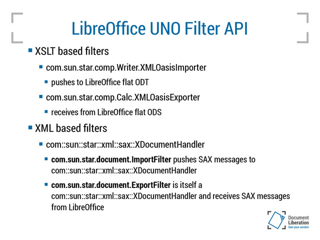 LibreOffice UNO Filter API
 XSLT based filters
 com.sun.star.comp.Writer.XMLOasisImporter
 pushes to LibreOffice flat ODT
 com.sun.star.comp.Calc.XMLOasisExporter
 receives from LibreOffice flat ODS
 XML based filters
 com::sun::star::xml::sax::XDocumentHandler
 com.sun.star.document.ImportFilter pushes SAX messages to
com::sun::star::xml::sax::XDocumentHandler
 com.sun.star.document.ExportFilter is itself a
com::sun::star::xml::sax::XDocumentHandler and receives SAX messages
from LibreOffice
