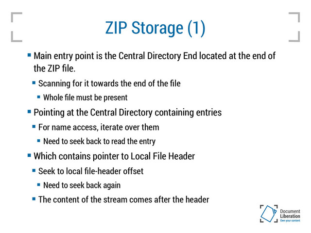 ZIP Storage (1)
 Main entry point is the Central Directory End located at the end of
the ZIP file.
 Scanning for it towards the end of the file
 Whole file must be present
 Pointing at the Central Directory containing entries
 For name access, iterate over them
 Need to seek back to read the entry
 Which contains pointer to Local File Header
 Seek to local file-header offset
 Need to seek back again
 The content of the stream comes after the header
