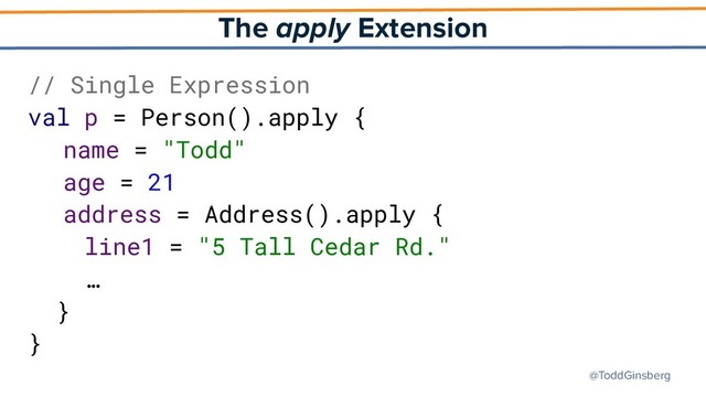@ToddGinsberg
The apply Extension
// Single Expression
val p = Person().apply {
name = "Todd"
age = 21
address = Address().apply {
line1 = "5 Tall Cedar Rd."
…
}
}
