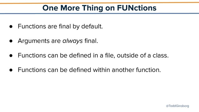 @ToddGinsberg
One More Thing on FUNctions
● Functions are ﬁnal by default.
● Arguments are always ﬁnal.
● Functions can be deﬁned in a ﬁle, outside of a class.
● Functions can be deﬁned within another function.
