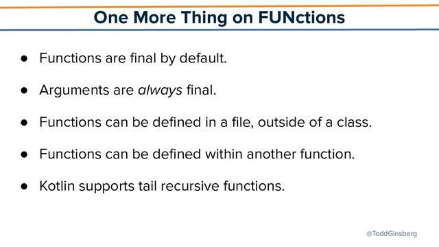 @ToddGinsberg
One More Thing on FUNctions
● Functions are ﬁnal by default.
● Arguments are always ﬁnal.
● Functions can be deﬁned in a ﬁle, outside of a class.
● Functions can be deﬁned within another function.
● Kotlin supports tail recursive functions.
