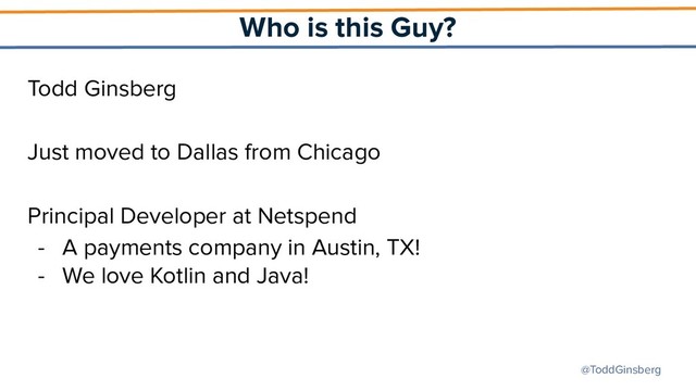 @ToddGinsberg
Who is this Guy?
Todd Ginsberg
Just moved to Dallas from Chicago
Principal Developer at Netspend
- A payments company in Austin, TX!
- We love Kotlin and Java!
