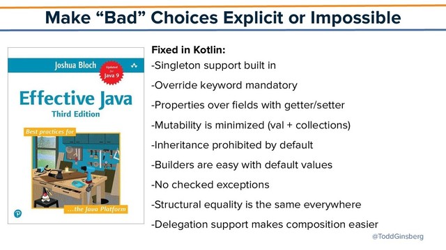 @ToddGinsberg
Make “Bad” Choices Explicit or Impossible
Fixed in Kotlin:
-Singleton support built in
-Override keyword mandatory
-Properties over ﬁelds with getter/setter
-Mutability is minimized (val + collections)
-Inheritance prohibited by default
-Builders are easy with default values
-No checked exceptions
-Structural equality is the same everywhere
-Delegation support makes composition easier
