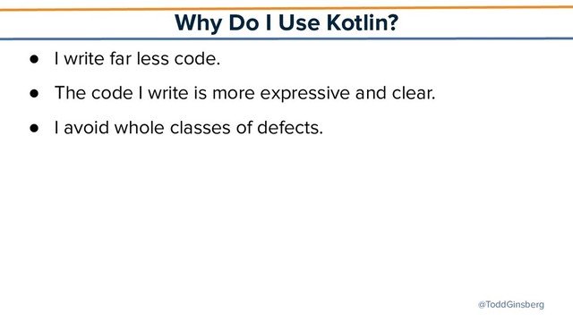 @ToddGinsberg
Why Do I Use Kotlin?
● I write far less code.
● The code I write is more expressive and clear.
● I avoid whole classes of defects.
