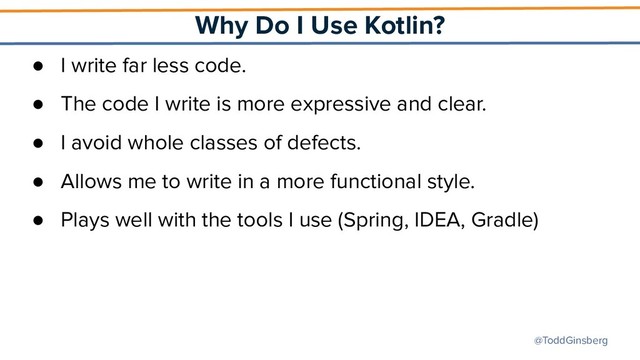 @ToddGinsberg
Why Do I Use Kotlin?
● I write far less code.
● The code I write is more expressive and clear.
● I avoid whole classes of defects.
● Allows me to write in a more functional style.
● Plays well with the tools I use (Spring, IDEA, Gradle)
