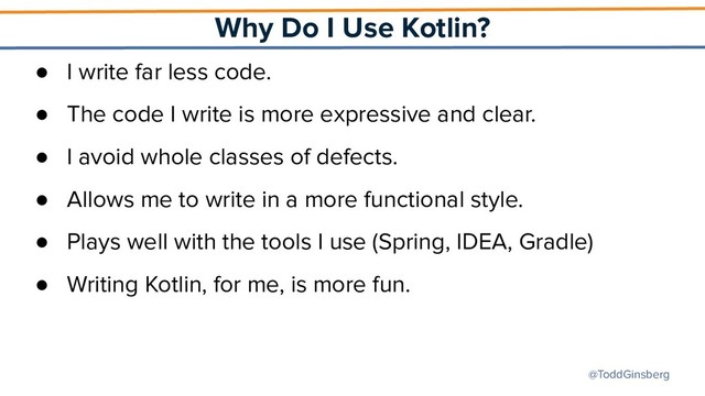 @ToddGinsberg
Why Do I Use Kotlin?
● I write far less code.
● The code I write is more expressive and clear.
● I avoid whole classes of defects.
● Allows me to write in a more functional style.
● Plays well with the tools I use (Spring, IDEA, Gradle)
● Writing Kotlin, for me, is more fun.
