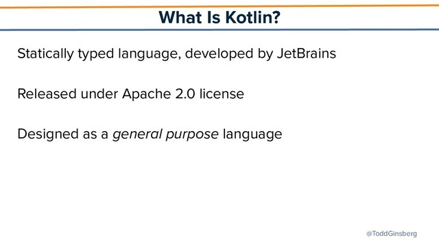 @ToddGinsberg
What Is Kotlin?
Statically typed language, developed by JetBrains
Released under Apache 2.0 license
Designed as a general purpose language
