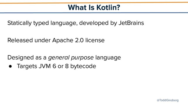 @ToddGinsberg
What Is Kotlin?
Statically typed language, developed by JetBrains
Released under Apache 2.0 license
Designed as a general purpose language
● Targets JVM 6 or 8 bytecode
