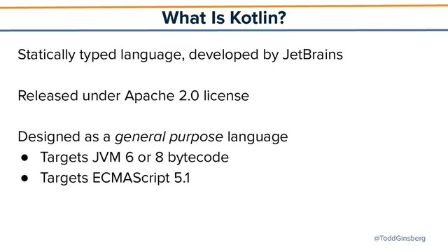 @ToddGinsberg
What Is Kotlin?
Statically typed language, developed by JetBrains
Released under Apache 2.0 license
Designed as a general purpose language
● Targets JVM 6 or 8 bytecode
● Targets ECMAScript 5.1
