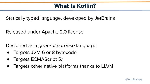@ToddGinsberg
What Is Kotlin?
Statically typed language, developed by JetBrains
Released under Apache 2.0 license
Designed as a general purpose language
● Targets JVM 6 or 8 bytecode
● Targets ECMAScript 5.1
● Targets other native platforms thanks to LLVM
