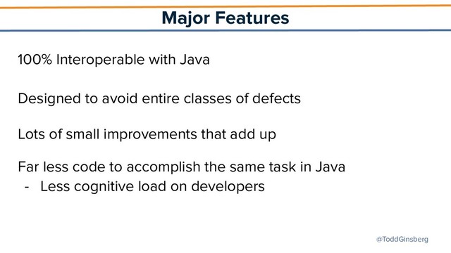 @ToddGinsberg
Major Features
100% Interoperable with Java
Designed to avoid entire classes of defects
Lots of small improvements that add up
Far less code to accomplish the same task in Java
- Less cognitive load on developers
