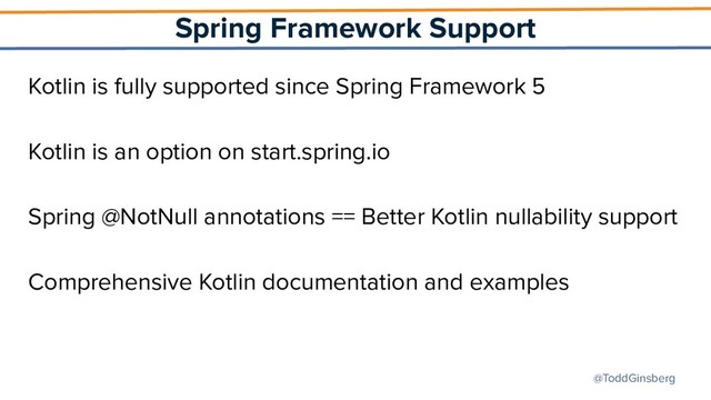 @ToddGinsberg
Spring Framework Support
Kotlin is fully supported since Spring Framework 5
Kotlin is an option on start.spring.io
Spring @NotNull annotations == Better Kotlin nullability support
Comprehensive Kotlin documentation and examples
