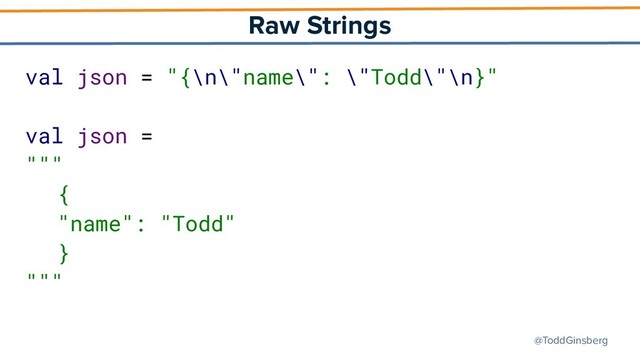 @ToddGinsberg
Raw Strings
val json = "{\n\"name\": \"Todd\"\n}"
val json =
"""
{
"name": "Todd"
}
"""
