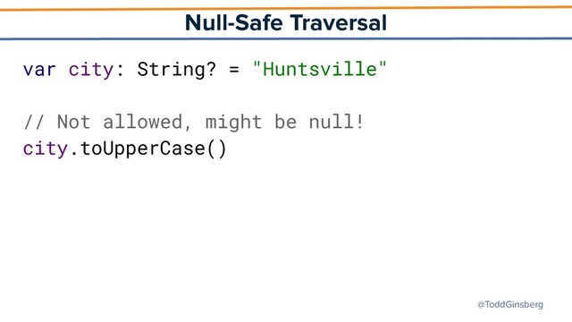@ToddGinsberg
Null-Safe Traversal
var city: String? = "Huntsville"
// Not allowed, might be null!
city.toUpperCase()
