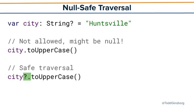 @ToddGinsberg
Null-Safe Traversal
var city: String? = "Huntsville"
// Not allowed, might be null!
city.toUpperCase()
// Safe traversal
city?.toUpperCase()
