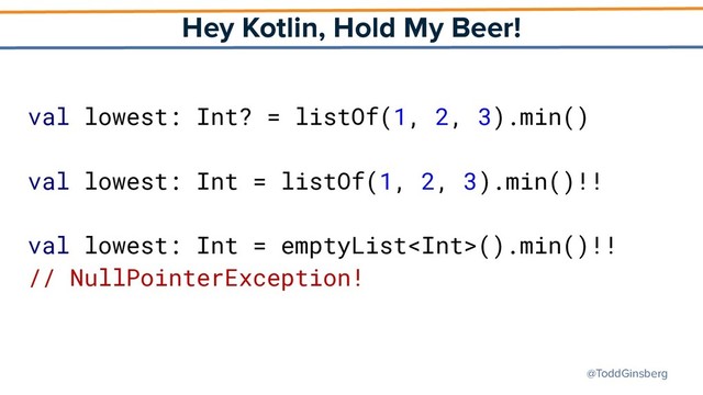 @ToddGinsberg
Hey Kotlin, Hold My Beer!
val lowest: Int? = listOf(1, 2, 3).min()
val lowest: Int = listOf(1, 2, 3).min()!!
val lowest: Int = emptyList().min()!!
// NullPointerException!
