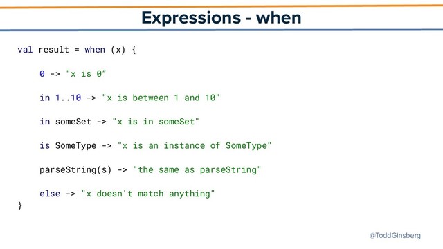@ToddGinsberg
Expressions - when
val result = when (x) {
0 -> "x is 0”
in 1..10 -> "x is between 1 and 10"
in someSet -> "x is in someSet"
is SomeType -> "x is an instance of SomeType"
parseString(s) -> "the same as parseString"
else -> "x doesn't match anything"
}
