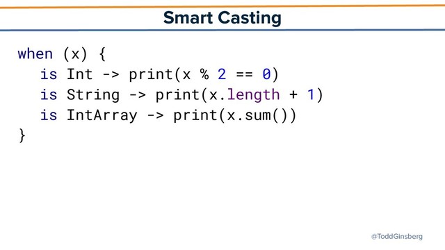 @ToddGinsberg
Smart Casting
when (x) {
is Int -> print(x % 2 == 0)
is String -> print(x.length + 1)
is IntArray -> print(x.sum())
}
