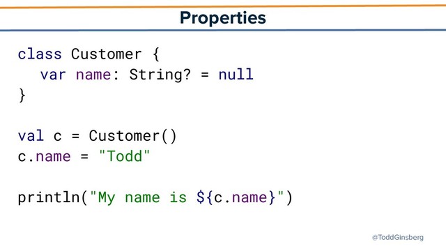 @ToddGinsberg
Properties
class Customer {
var name: String? = null
}
val c = Customer()
c.name = "Todd"
println("My name is ${c.name}")
