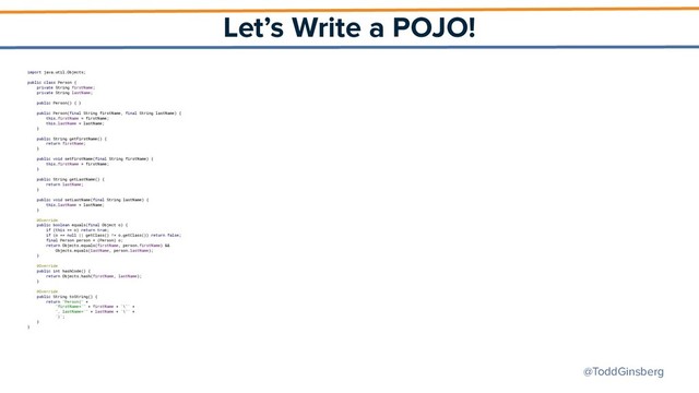 @ToddGinsberg
Let’s Write a POJO!
import java.util.Objects;
public class Person {
private String firstName;
private String lastName;
public Person() { }
public Person(final String firstName, final String lastName) {
this.firstName = firstName;
this.lastName = lastName;
}
public String getFirstName() {
return firstName;
}
public void setFirstName(final String firstName) {
this.firstName = firstName;
}
public String getLastName() {
return lastName;
}
public void setLastName(final String lastName) {
this.lastName = lastName;
}
@Override
public boolean equals(final Object o) {
if (this == o) return true;
if (o == null || getClass() != o.getClass()) return false;
final Person person = (Person) o;
return Objects.equals(firstName, person.firstName) &&
Objects.equals(lastName, person.lastName);
}
@Override
public int hashCode() {
return Objects.hash(firstName, lastName);
}
@Override
public String toString() {
return "Person{" +
"firstName='" + firstName + '\'' +
", lastName='" + lastName + '\'' +
'}';
}
}
