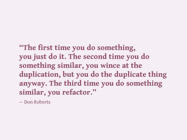 “The first time you do something,
you just do it. The second time you do
something similar, you wince at the
duplication, but you do the duplicate thing
anyway. The third time you do something
similar, you refactor.”
— Don Roberts
