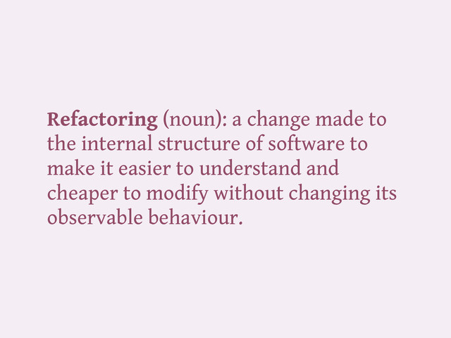 Refactoring (noun): a change made to
the internal structure of software to
make it easier to understand and
cheaper to modify without changing its
observable behaviour.
