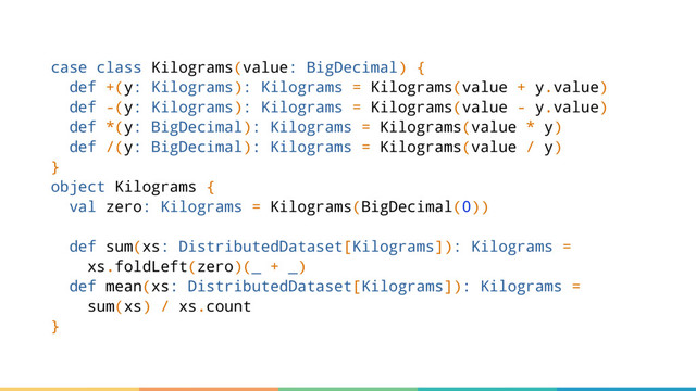 case class Kilograms(value: BigDecimal) {
def +(y: Kilograms): Kilograms = Kilograms(value + y.value)
def -(y: Kilograms): Kilograms = Kilograms(value - y.value)
def *(y: BigDecimal): Kilograms = Kilograms(value * y)
def /(y: BigDecimal): Kilograms = Kilograms(value / y)
}
object Kilograms {
val zero: Kilograms = Kilograms(BigDecimal(0))
def sum(xs: DistributedDataset[Kilograms]): Kilograms =
xs.foldLeft(zero)(_ + _)
def mean(xs: DistributedDataset[Kilograms]): Kilograms =
sum(xs) / xs.count
}
