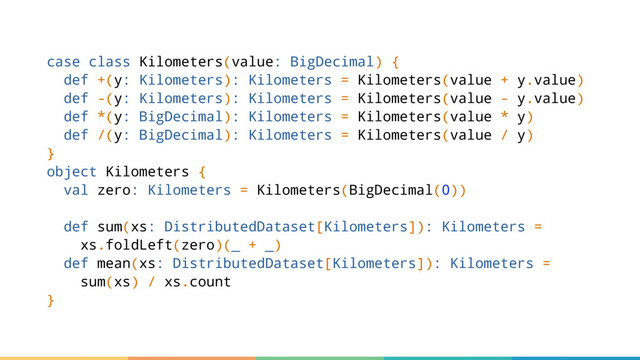 case class Kilometers(value: BigDecimal) {
def +(y: Kilometers): Kilometers = Kilometers(value + y.value)
def -(y: Kilometers): Kilometers = Kilometers(value - y.value)
def *(y: BigDecimal): Kilometers = Kilometers(value * y)
def /(y: BigDecimal): Kilometers = Kilometers(value / y)
}
object Kilometers {
val zero: Kilometers = Kilometers(BigDecimal(0))
def sum(xs: DistributedDataset[Kilometers]): Kilometers =
xs.foldLeft(zero)(_ + _)
def mean(xs: DistributedDataset[Kilometers]): Kilometers =
sum(xs) / xs.count
}
