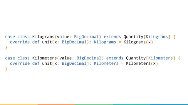 case class Kilograms(value: BigDecimal) extends Quantity[Kilograms] {
override def unit(x: BigDecimal): Kilograms = Kilograms(x)
}
case class Kilometers(value: BigDecimal) extends Quantity[Kilometers] {
override def unit(x: BigDecimal): Kilometers = Kilometers(x)
}
