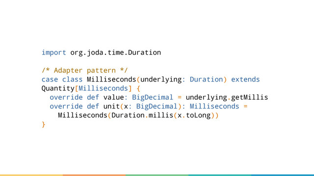 import org.joda.time.Duration
/* Adapter pattern */
case class Milliseconds(underlying: Duration) extends
Quantity[Milliseconds] {
override def value: BigDecimal = underlying.getMillis
override def unit(x: BigDecimal): Milliseconds =
Milliseconds(Duration.millis(x.toLong))
}
