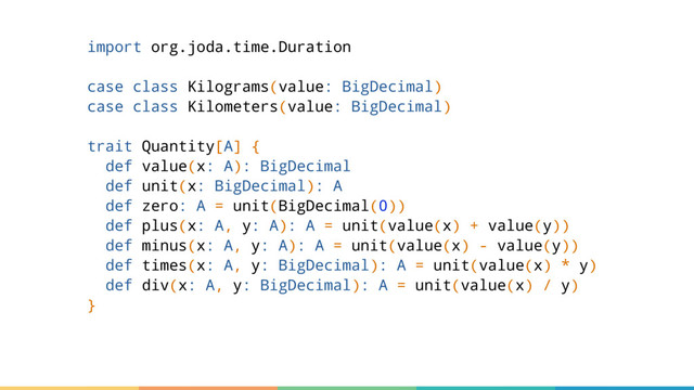 import org.joda.time.Duration
case class Kilograms(value: BigDecimal)
case class Kilometers(value: BigDecimal)
trait Quantity[A] {
def value(x: A): BigDecimal
def unit(x: BigDecimal): A
def zero: A = unit(BigDecimal(0))
def plus(x: A, y: A): A = unit(value(x) + value(y))
def minus(x: A, y: A): A = unit(value(x) - value(y))
def times(x: A, y: BigDecimal): A = unit(value(x) * y)
def div(x: A, y: BigDecimal): A = unit(value(x) / y)
}
