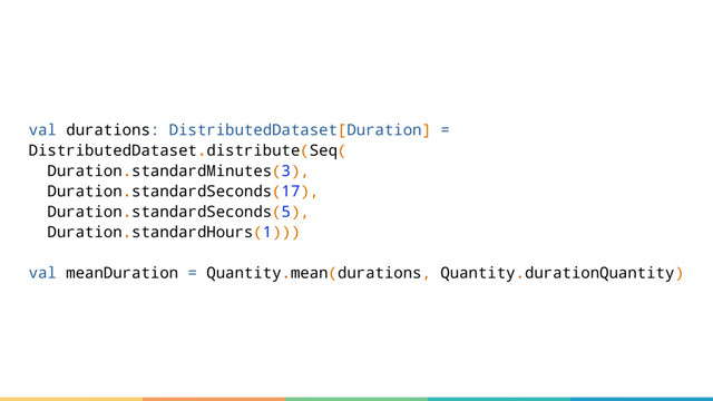val durations: DistributedDataset[Duration] =
DistributedDataset.distribute(Seq(
Duration.standardMinutes(3),
Duration.standardSeconds(17),
Duration.standardSeconds(5),
Duration.standardHours(1)))
val meanDuration = Quantity.mean(durations, Quantity.durationQuantity)
