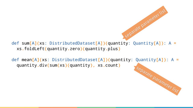 def sum[A](xs: DistributedDataset[A])(quantity: Quantity[A]): A =
xs.foldLeft(quantity.zero)(quantity.plus)
def mean[A](xs: DistributedDataset[A])(quantity: Quantity[A]): A =
quantity.div(sum(xs)(quantity), xs.count)
separate parameter list
separate parameter list
