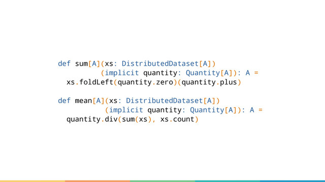 def sum[A](xs: DistributedDataset[A])
(implicit quantity: Quantity[A]): A =
xs.foldLeft(quantity.zero)(quantity.plus)
def mean[A](xs: DistributedDataset[A])
(implicit quantity: Quantity[A]): A =
quantity.div(sum(xs), xs.count)
