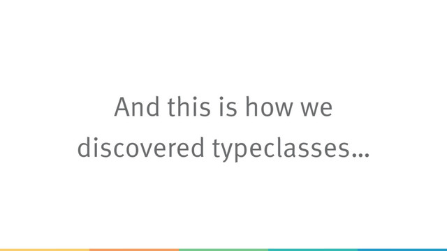 And this is how we
discovered typeclasses…
