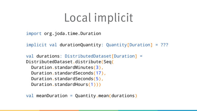 Local implicit
import org.joda.time.Duration
implicit val durationQuantity: Quantity[Duration] = ???
val durations: DistributedDataset[Duration] =
DistributedDataset.distribute(Seq(
Duration.standardMinutes(3),
Duration.standardSeconds(17),
Duration.standardSeconds(5),
Duration.standardHours(1)))
val meanDuration = Quantity.mean(durations)
