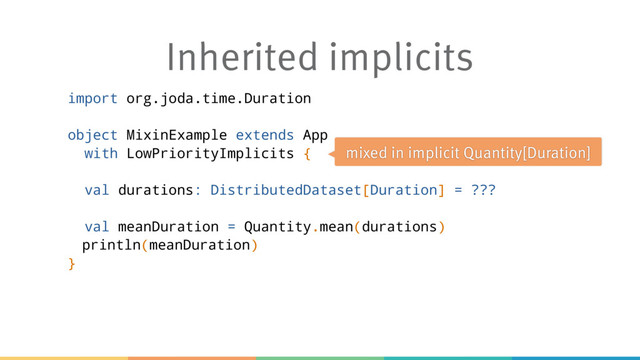 Inherited implicits
import org.joda.time.Duration
object MixinExample extends App
with LowPriorityImplicits {
val durations: DistributedDataset[Duration] = ???
val meanDuration = Quantity.mean(durations)
println(meanDuration)
}
mixed in implicit Quantity[Duration]
