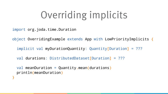 Overriding implicits
import org.joda.time.Duration
object OverridingExample extends App with LowPriorityImplicits {
implicit val myDurationQuantity: Quantity[Duration] = ???
val durations: DistributedDataset[Duration] = ???
val meanDuration = Quantity.mean(durations)
println(meanDuration)
}
