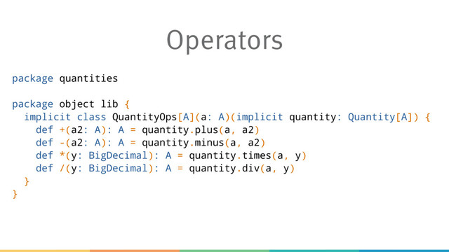 Operators
package quantities
package object lib {
implicit class QuantityOps[A](a: A)(implicit quantity: Quantity[A]) {
def +(a2: A): A = quantity.plus(a, a2)
def -(a2: A): A = quantity.minus(a, a2)
def *(y: BigDecimal): A = quantity.times(a, y)
def /(y: BigDecimal): A = quantity.div(a, y)
}
}
