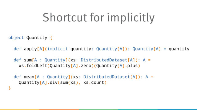 Shortcut for implicitly
object Quantity {
def apply[A](implicit quantity: Quantity[A]): Quantity[A] = quantity
def sum[A : Quantity](xs: DistributedDataset[A]): A =
xs.foldLeft(Quantity[A].zero)(Quantity[A].plus)
def mean[A : Quantity](xs: DistributedDataset[A]): A =
Quantity[A].div(sum(xs), xs.count)
}
