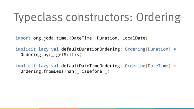 Typeclass constructors: Ordering
import org.joda.time.{DateTime, Duration, LocalDate}
implicit lazy val defaultDurationOrdering: Ordering[Duration] =
Ordering.by(_.getMillis)
implicit lazy val defaultDateTimeOrdering: Ordering[DateTime] =
Ordering.fromLessThan(_ isBefore _)
