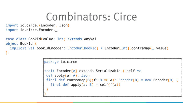 Combinators: Circe
import io.circe.{Encoder, Json}
import io.circe.Encoder._
case class BookId(value: Int) extends AnyVal
object BookId {
implicit val bookIdEncoder: Encoder[BookId] = Encoder[Int].contramap(_.value)
}
package io.circe
trait Encoder[A] extends Serializable { self =>
def apply(a: A): Json
final def contramap[B](f: B => A): Encoder[B] = new Encoder[B] {
final def apply(a: B) = self(f(a))
}
}
