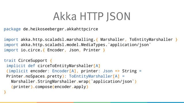 Akka HTTP JSON
package de.heikoseeberger.akkahttpcirce
import akka.http.scaladsl.marshalling.{ Marshaller, ToEntityMarshaller }
import akka.http.scaladsl.model.MediaTypes.`application/json`
import io.circe.{ Encoder, Json, Printer }
trait CirceSupport {
implicit def circeToEntityMarshaller[A]
(implicit encoder: Encoder[A], printer: Json => String =
Printer.noSpaces.pretty): ToEntityMarshaller[A] =
Marshaller.StringMarshaller.wrap(`application/json`)
(printer).compose(encoder.apply)
}
