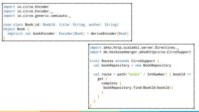import io.circe.Encoder
import io.circe.Encoder._
import io.circe.generic.semiauto._
case class Book(id: BookId, title: String, author: String)
object Book {
implicit val bookEncoder: Encoder[Book] = deriveEncoder[Book]
}
import akka.http.scaladsl.server.Directives._
import de.heikoseeberger.akkahttpcirce.CirceSupport
trait Routes extends CirceSupport {
val bookRepository = new BookRepository
val route = path("books" / IntNumber) { bookId =>
get {
complete {
bookRepository.find(BookId(bookId))
}
}
}
}
