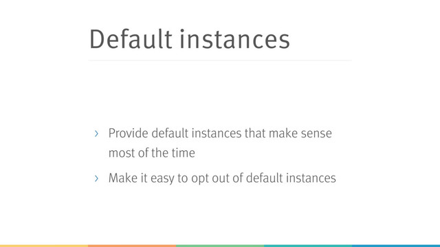 Default instances
> Provide default instances that make sense
most of the time
> Make it easy to opt out of default instances
