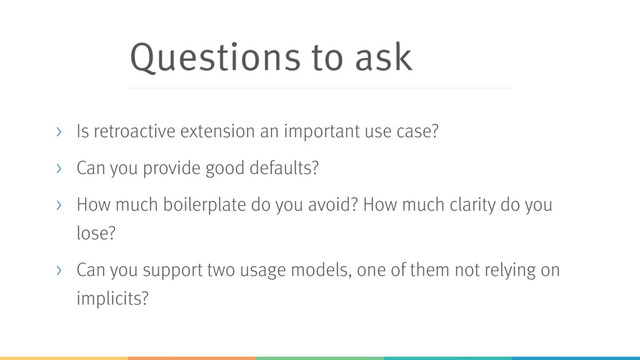 Questions to ask
> Is retroactive extension an important use case?
> Can you provide good defaults?
> How much boilerplate do you avoid? How much clarity do you
lose?
> Can you support two usage models, one of them not relying on
implicits?
