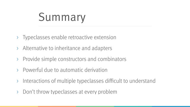 Summary
> Typeclasses enable retroactive extension
> Alternative to inheritance and adapters
> Provide simple constructors and combinators
> Powerful due to automatic derivation
> Interactions of multiple typeclasses difficult to understand
> Don’t throw typeclasses at every problem
